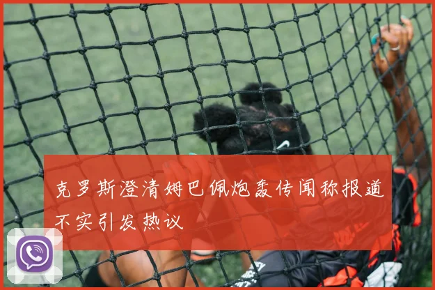 克罗斯澄清姆巴佩炮轰传闻称报道不实引发热议