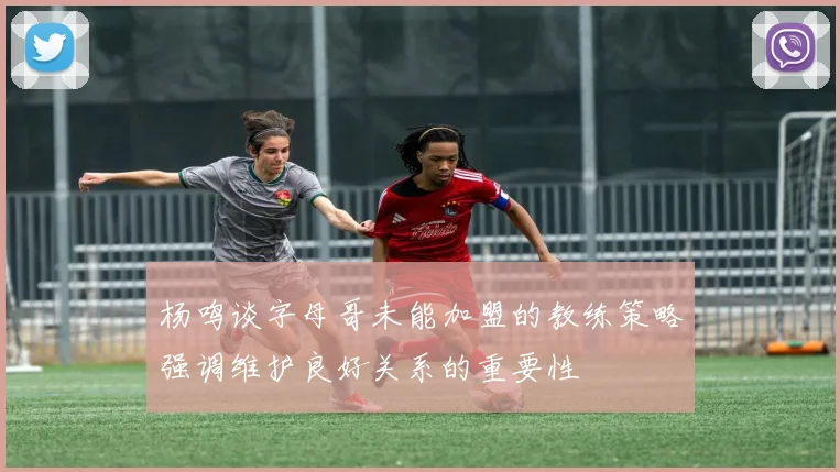 杨鸣谈字母哥未能加盟的教练策略强调维护良好关系的重要性