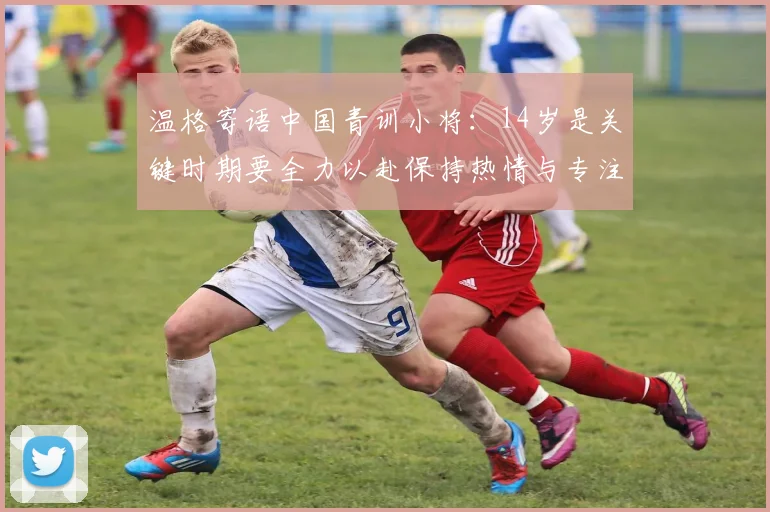 温格寄语中国青训小将：14岁是关键时期要全力以赴保持热情与专注