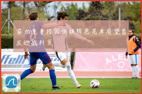 菲尔克鲁格因伤缺阵恩昆库有望首发迎战科莫