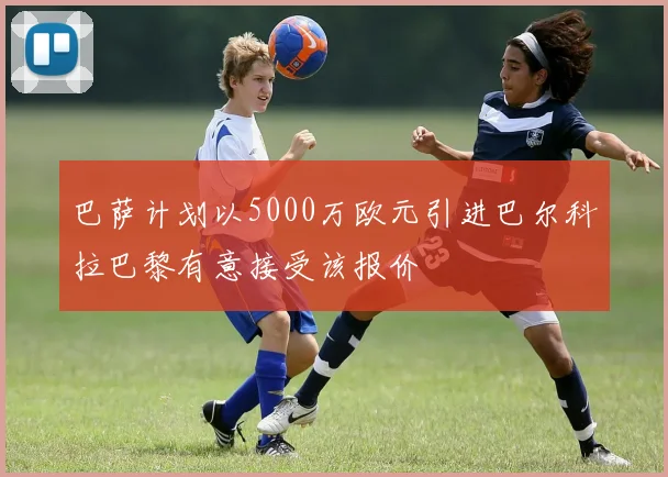 巴萨计划以5000万欧元引进巴尔科拉巴黎有意接受该报价