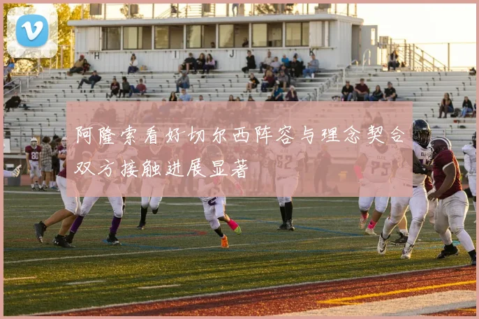 阿隆索看好切尔西阵容与理念契合双方接触进展显著