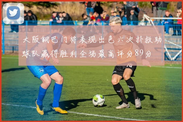 大阪钢巴门将表现出色六次扑救助球队赢得胜利全场最高评分89分