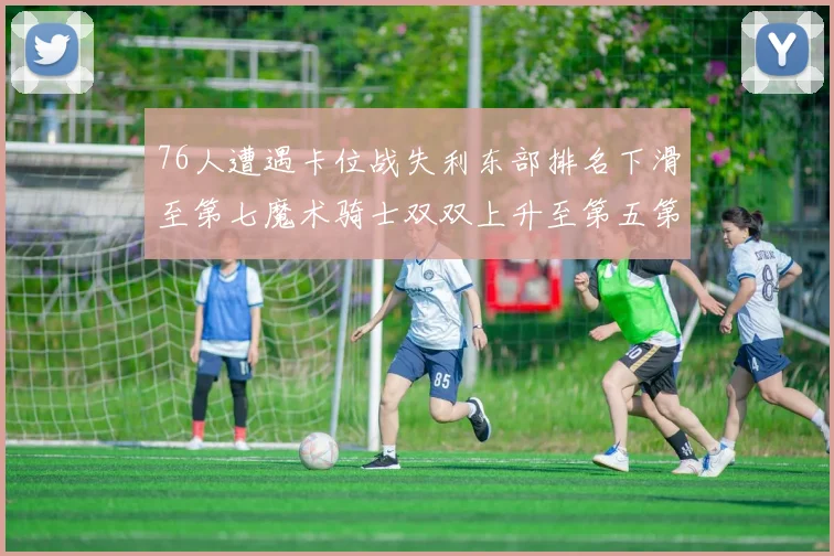76人遭遇卡位战失利东部排名下滑至第七魔术骑士双双上升至第五第六位