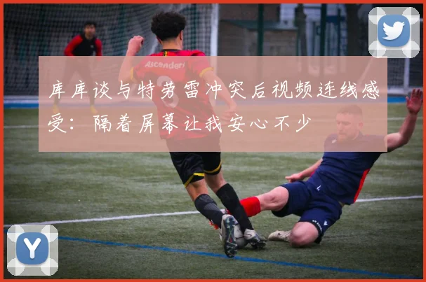 库库谈与特劳雷冲突后视频连线感受：隔着屏幕让我安心不少