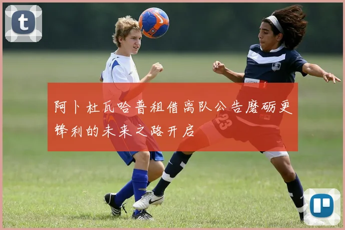 阿卜杜瓦哈普租借离队公告磨砺更锋利的未来之路开启