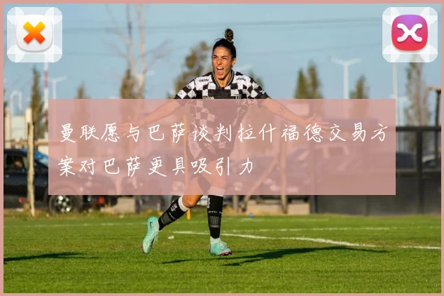 曼联愿与巴萨谈判拉什福德交易方案对巴萨更具吸引力