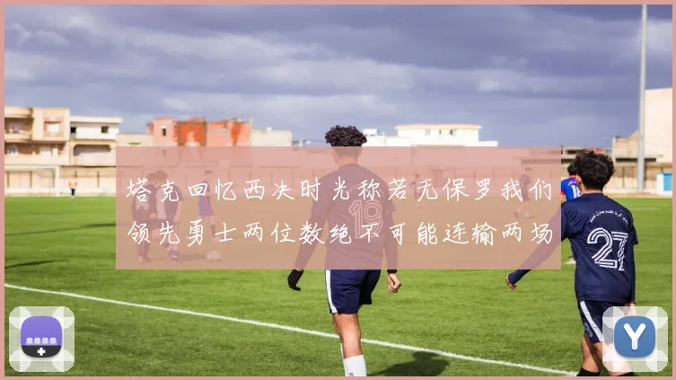 塔克回忆西决时光称若无保罗我们领先勇士两位数绝不可能连输两场