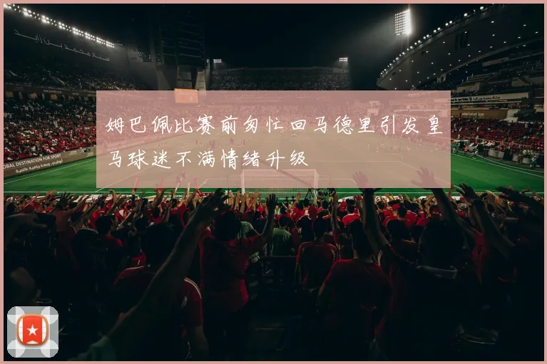 姆巴佩比赛前匆忙回马德里引发皇马球迷不满情绪升级