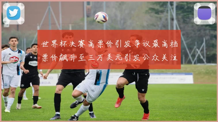 世界杯决赛高票价引发争议最高档票价飙升至三万美元引发公众关注