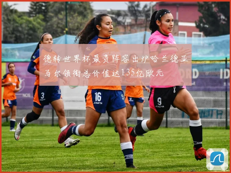 德转世界杯最贵阵容出炉哈兰德亚马尔领衔总价值达135亿欧元